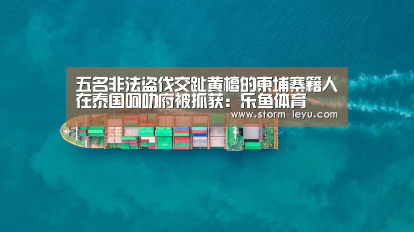 五名非法盗伐交趾黄檀的柬埔寨籍人在泰国呵叻府被抓获:乐鱼体育(图2) 乐鱼体育