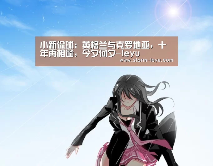 小新侃球:英格兰与克罗地亚,十年再相逢,今夕何夕-leyu