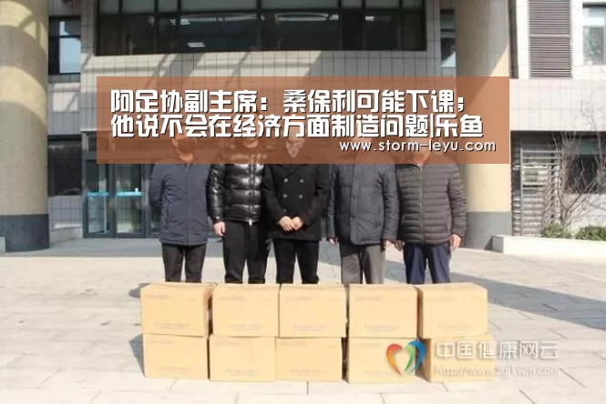 阿足协副主席:桑保利可能下课;他说不会在经济方面制造问题|乐鱼体育