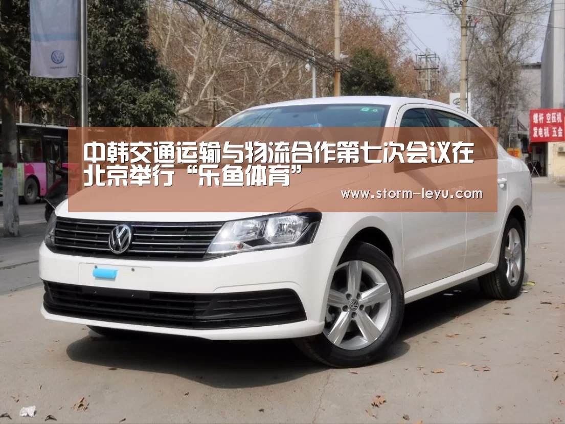中韩交通运输与物流合作第七次会议在北京举行“乐鱼体育”